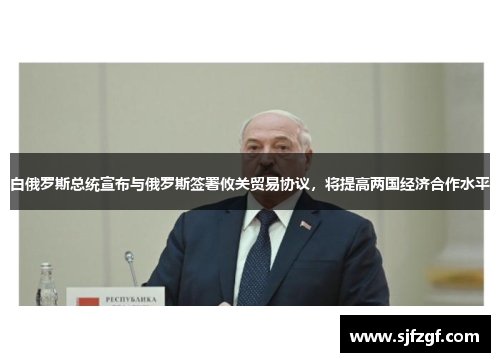 白俄罗斯总统宣布与俄罗斯签署攸关贸易协议，将提高两国经济合作水平